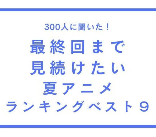 最終回まで見続けたい夏アニメランキングベスト9【300人へのアンケート調査】