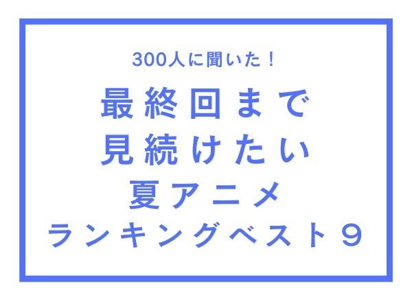 最終回まで見続けたい夏アニメランキングベスト9【300人へのアンケート調査】